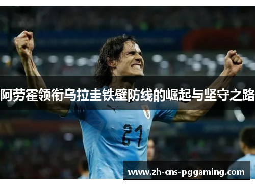 阿劳霍领衔乌拉圭铁壁防线的崛起与坚守之路 阿劳霍领衔乌拉圭铁壁防线的崛起与坚守之路